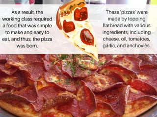 As a result, the
working class required
a food that was simple
to make and easy to
eat, and thus, the pizza
was born.
These 'pizzas' were
made by topping
flatbread with various
ingredients, including
cheese, oil, tomatoes,
garlic, and anchovies.
 