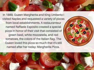 In 1889, Queen Margherita and King Umberto I
visited Naples and requested a variety of pizzas
from local establishments. A restauranteur
named Raffaele Esposito created a special
pizza in honor of their visit that consisted of
green basil, white mozzarella, and red
tomatoes, the colors of the Italian flag. The
Queen loved this pizza so much that it's still
named after her today: Margherita Pizza.
 