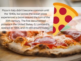 Pizza in Italy didn't become common until
the 1940s, but across the ocean pizza
experienced a boom around the turn of the
20th century. The first documented
pizzeria in the United States, G. Lombardi's,
opened in 1905, and it's still around today.
 