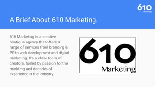 A Brief About 610 Marketing.
610 Marketing is a creative
boutique agency that offers a
range of services from branding &
PR to web development and digital
marketing. It's a close team of
creators, fueled by passion for the
markting and decades of
experience in the industry.
 