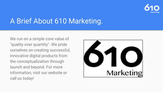 A Brief About 610 Marketing.
We run on a simple core value of
"quality over quantity". We pride
ourselves on creating successful,
innovative digital products from
the conceptualization through
launch and beyond. For more
information, visit our website or
call us today!
 