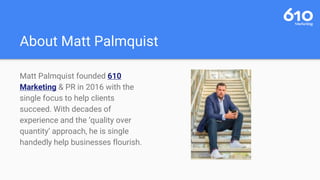 About Matt Palmquist
Matt Palmquist founded 610
Marketing & PR in 2016 with the
single focus to help clients
succeed. With decades of
experience and the ‘quality over
quantity’ approach, he is single
handedly help businesses flourish.
 