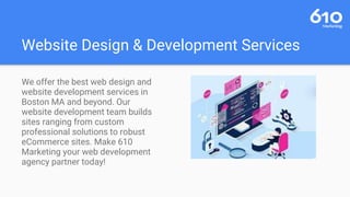 Website Design & Development Services
We offer the best web design and
website development services in
Boston MA and beyond. Our
website development team builds
sites ranging from custom
professional solutions to robust
eCommerce sites. Make 610
Marketing your web development
agency partner today!
 