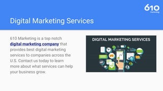 Digital Marketing Services
610 Marketing is a top notch
digital marketing company that
provides best digital marketing
services to companies across the
U.S. Contact us today to learn
more about what services can help
your business grow.
 