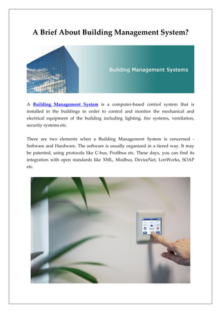 A Brief About Building Management System?
A Building Management System is a computer-based control system that is
installed in the buildings in order to control and monitor the mechanical and
electrical equipment of the building including lighting, fire systems, ventilation,
security systems etc.
There are two elements when a Building Management System is concerned -
Software and Hardware. The software is usually organized in a tiered way. It may
be patented, using protocols like C-bus, Profibus etc. These days, you can find its
integration with open standards like XML, Modbus, DeviceNet, LonWorks, SOAP
etc.
 