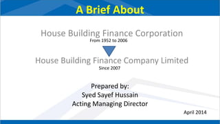 A Brief About
House Building Finance Corporation
House Building Finance Company Limited
Prepared by:
Syed Sayef Hussain
Acting Managing Director
From 1952 to 2006
Since 2007
April 2014
 