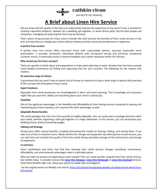 A Brief about Linen Hire Service
Did you know that the quality of the linen can substantially improve the experience of any event? Linen is essential in
creating a beautiful ambience, whether for a wedding, get-together, or lavish dinner party. But for both people and
companies, managing and acquiring fine linen may be daunting
That’s where hiring services for linens come in handy! We shall examine the benefits of linen rental services in this
post and how they can change your events without making inventory ownership burdensome or expensive.
A perfect linen service!
A perfect linen hire service offers top-notch linens with customizable options, ensuring impeccable event
presentation. It provides convenient nationwide delivery with transparent pricing and prioritizes exceptional
customer service. It eventually results in positive feedback and a stellar reputation within the industry.
Why should you hire linen services?
There are specifics to think about and preparations to make when planning an event. Services that hire linens provide
much-needed convenience by finding and organizing linen for your occasion. The following are the reasons that
matters;
An extensive range of choices
It guarantees that you won’t have to spend a lot of money on inventory to have a wide range of options that precisely
fit the concept and atmosphere of your event.
Expert Guidance
Reputable linen rental businesses are knowledgeable in décor and event planning. Their knowledge and assistance
might help you save time. Make sure everything about your event is spectacular.
Flexibility
One of the significant advantages is the flexibility and affordability of linen leasing services compared to owning and
maintaining your linen inventory. Let’s examine the other advantages as well;
Adaptable Rental Bundles
The rental packages that linen hire firms provide are highly adaptable. One can easily select a package that best meets
your needs, whether organizing a little get-together or a large celebration. In this manner, you can personalize your
bedding choices without exceeding budget.
Upkeep and Stowage
Hiring linens offers several benefits, including eliminating the trouble of cleaning, folding, and storing them. It can
take a lot of time to maintain linens. Needs facilities for storage and equipment. By selecting linen rental services, you
can save time and maintain the quality of the linens while letting specialists manage all the maintenance and storage
arrangements.
In summary
Event coordinators and hosts may find that selecting linen rental services changes everything. Convenience,
affordability, and environmental advantages make it a desirable option.
Why not make the process of organizing an event simpler? One can create wonder using the best linen rental services,
like Cathkin Clean. It provides services like Linen Hire Glasgow, Linen Hire Edinburgh or Linen Hire Scotland Services.
Seize these benefits right now. Allow your events to exude style and elegance.
For the original version on Weebly.com visit at: https://laundryservicesglasgow.weebly.com/blog/a-brief-about-linen-
hire-service
 
