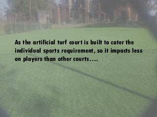 As the artificial turf court is built to cater the
individual sports requirement, so it impacts less
on players than other courts….
 