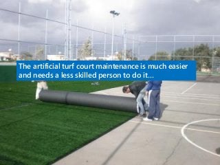 The artificial turf court maintenance is much easier
and needs a less skilled person to do it…
 