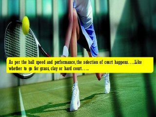 As per the ball speed and performance, the selection of court happens…..Like
whether to go for grass, clay or hard court…..
 