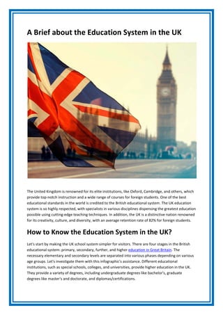 A Brief about the Education System in the UK
The United Kingdom is renowned for its elite institutions, like Oxford, Cambridge, and others, which
provide top-notch instruction and a wide range of courses for foreign students. One of the best
educational standards in the world is credited to the British educational system. The UK education
system is so highly respected, with specialists in various disciplines dispensing the greatest education
possible using cutting-edge teaching techniques. In addition, the UK is a distinctive nation renowned
for its creativity, culture, and diversity, with an average retention rate of 82% for foreign students.
How to Know the Education System in the UK?
Let's start by making the UK school system simpler for visitors. There are four stages in the British
educational system: primary, secondary, further, and higher education in Great Britain. The
necessary elementary and secondary levels are separated into various phases depending on various
age groups. Let's investigate them with this infographic's assistance. Different educational
institutions, such as special schools, colleges, and universities, provide higher education in the UK.
They provide a variety of degrees, including undergraduate degrees like bachelor's, graduate
degrees like master's and doctorate, and diplomas/certifications.
 