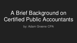 A Brief Background on
Certified Public Accountants
by: Adam Greene CPA
 