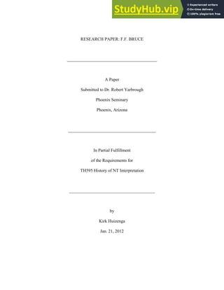 RESEARCH PAPER: F.F. BRUCE
_________________________________________
A Paper
Submitted to Dr. Robert Yarbrough
Phoenix Seminary
Phoenix, Arizona
________________________________________
In Partial Fulfillment
of the Requirements for
TH595 History of NT Interpretation
_______________________________________
by
Kirk Huizenga
Jan. 21, 2012
 