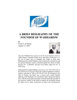 A BRIEF BIOGRAPHY OF THE
FOUNDER OF WAHHABISM
By
Yasin T. al-Jibouri
August 11, 2015
Since the Wahhabis have proven to be the most fanatical of all so-
called Islamic extremists (Islam never advocates extremism), it is
not out of place here to introduce the reader to their man,
Muhammed ibn Abdul-Wahhab, while narrating the mischief he and
his ignorant Bedouin zealots committed against the shrine of Imām
Hussain  in Kerbalā’ and that of his father, Imām Ali , in
Najaf, Iraq.
Muhammed ibn Abdul-Wahhab was born in 1115 A.H./1703 A.D. in
the small town of Uyayna in Najd, the southern highland of Arabia’s
interior, and died in 1206 A.H./1791-92 A.D. He belonged to the
tribe of Tamim. His father was a lawyer and a pious Muslim
adhering to the Hanbalite sect founded by Imām Ahmed ibn Hanbal
who, with the most rigid consistency, had advocated the principle of
the exclusive validity of the hadīth as against the inclination among
the older sects to make concessions to reason and commonsense,
 