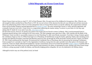 A Brief Biography on Ulysses Grant Essay
Hiram Ulysses Grant was born on April 27, 1822 in Point Pleasant, Ohio. He spent most of his childhood in Georgetown, Ohio. When he was
old enough his father enrolled him at West Point in 1839. He was not in favor of this decision but did as he was told and arrived there anxiously
due to his embarrassing initials of H.U.G, he then changed his name to Ulysses Hiram Grant to avoid the suffering. His congressman confused
Grant with his brother Simpson and had appointed him as Ulysses S. Grant. The army insisted that Ulysses S. Grant, had been appointed, and
eventually Grant just went with it. Grant wrote to a congressman addressing the manner stating "In answer to your letter of a few days ago
asking what 'S' stands for in my name I can only...show more content...
He had initial success, however, he quickly lost control of his troops and was forced to retreat. In March, 1864, Lincoln promoted Grant to
lieutenant general and gave him command of all Union armies. The final campaign came upon him in May, 1864, starting with the Battle of the
Wilderness. Grant was able to successfully maneuver Lee into Petersburg Va. after some bloody encounters. From there a string of attacks against
the confederacy began on June 16. While Grant kept Lee at Petersburg, he had Sherman ravage the South, capturing Atlanta, then marching across
Georgia and capturing Savannah. Grant then had Sherman march his army up through the North and South Carolina and into Virginia. On March
29, 1865, Grant commenced the final attack. He destroyed the Confederate lines at Petersburg, there by pressuring the retreating Confederates.
Grant accepted Lee's surrender on April 9 at the Appomattox Courthouse, laying down his open surrender terms that spoke to his humanity and
sensitivity. Grant was deeply affected and troubled by Lincoln's assassination; however he trusted that president Andrew Johnson would be able to
restore nation in the most equal way he could. Believing the Grant returned to his duties of regrouping his army, dealing with some French troops
in Mexico, setting up groups to battle the Indians, and basically dodging politics altogether, he was very dedicated to his Military duties.
Although he tried to stay out of the political circle, he found
 