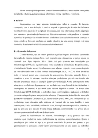   5
Iremos neste capítulo apresentar o enquadramento teórico do nosso estudo, começando
por abordar o burnout, para em seguida referirmos o coping e por fim a resiliência.
1. Burnout
Começaremos por tecer algumas considerações sobre o conceito de burnout,
começando com a sua definição, à qual se seguirá a apresentação de dois dos inúmeros
modelos teóricos passíveis de o explicar. Em seguida, será feita referência a estudos empíricos
que apontam a ocorrência do burnout em diferentes contextos, enfatizando-se o contexto
específico da prestação de cuidados formais a indivíduos com deficiência mental, visto que o
nosso estudo se foca em auxiliares de acção educativa de uma escola regular e de uma
instituição de assistência a indivíduos com deficiência mental.
1.1. O conceito de burnout
O termo burnout, que em termos genéricos significa desgaste profissional (resultando
da junção das palavras inglesas burn e out, e remete para a imagem de se deixar apagar ou
consumir pelo fogo, segundo Böck, 2004), foi pela primeira vez investigado por
Freudenberger (1974), que o percepcionou como resultado da confrontação dos profissionais,
principalmente ligados aos serviços humanos, com relações exigentes e carregadas do ponto
de vista emocional com os seus clientes (Freudenberger, 1974, 1975). O autor descreveu
então o burnout como uma experiência de esgotamento, decepção, exaustão física e
emocional e perda de interesse, experienciadas por profissionais que até esta situação não
haviam apresentado sinais de qualquer quadro psicopatológico. Como consequência desta
situação, os profissionais deparavam-se, por um lado, com uma diminuição da efectividade e
desempenho no trabalho, e por outro, com atitudes negativas e hostis. De acordo com
Freudenberger (1974, 1975) são os indivíduos mais comprometidos e dedicados ao trabalho
que estão mais predispostos a experienciar o burnout. Esta constatação também foi alcançada
por Moreno-Jiménez e Oliver (1993, cit. in Mallar & Capitão, 2004), que verificaram que os
profissionais mais afectados pela síndrome de burnout são os mais iludidos e mais
esperançosos, vindo a realidade, muitas das vezes, restringir as suas expectativas elevadas, o
que faz com que eles passem de uma atitude dedicada, comprometida e de crença em si
mesmos, para uma atitude apática e desinteressada.
Quanto às manifestações do burnout, Freudenberger (1975) postulou que esta
síndrome pode traduzir-se numa multiplicidade de sintomas comportamentais, físicos e
psicológicos que variam no tipo e no grau de severidade de pessoa para pessoa, e que
genericamente se começam a fazer sentir aproximadamente um ano depois do indivíduo
 