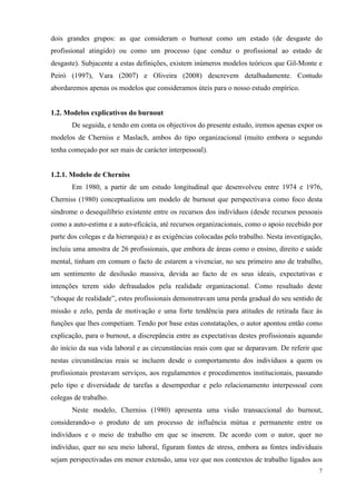   7
dois grandes grupos: as que consideram o burnout como um estado (de desgaste do
profissional atingido) ou como um processo (que conduz o profissional ao estado de
desgaste). Subjacente a estas definições, existem inúmeros modelos teóricos que Gil-Monte e
Peiró (1997), Vara (2007) e Oliveira (2008) descrevem detalhadamente. Contudo
abordaremos apenas os modelos que consideramos úteis para o nosso estudo empírico.
1.2. Modelos explicativos do burnout
De seguida, e tendo em conta os objectivos do presente estudo, iremos apenas expor os
modelos de Cherniss e Maslach, ambos do tipo organizacional (muito embora o segundo
tenha começado por ser mais de carácter interpessoal).
1.2.1. Modelo de Cherniss
Em 1980, a partir de um estudo longitudinal que desenvolveu entre 1974 e 1976,
Cherniss (1980) conceptualizou um modelo de burnout que perspectivava como foco desta
síndrome o desequilíbrio existente entre os recursos dos indivíduos (desde recursos pessoais
como a auto-estima e a auto-eficácia, até recursos organizacionais, como o apoio recebido por
parte dos colegas e da hierarquia) e as exigências colocadas pelo trabalho. Nesta investigação,
incluiu uma amostra de 26 profissionais, que embora de áreas como o ensino, direito e saúde
mental, tinham em comum o facto de estarem a vivenciar, no seu primeiro ano de trabalho,
um sentimento de desilusão massiva, devida ao facto de os seus ideais, expectativas e
intenções terem sido defraudados pela realidade organizacional. Como resultado deste
“choque de realidade”, estes profissionais demonstravam uma perda gradual do seu sentido de
missão e zelo, perda de motivação e uma forte tendência para atitudes de retirada face às
funções que lhes competiam. Tendo por base estas constatações, o autor apontou então como
explicação, para o burnout, a discrepância entre as expectativas destes profissionais aquando
do início da sua vida laboral e as circunstâncias reais com que se deparavam. De referir que
nestas circunstâncias reais se incluem desde o comportamento dos indivíduos a quem os
profissionais prestavam serviços, aos regulamentos e procedimentos institucionais, passando
pelo tipo e diversidade de tarefas a desempenhar e pelo relacionamento interpessoal com
colegas de trabalho.
Neste modelo, Cherniss (1980) apresenta uma visão transaccional do burnout,
considerando-o o produto de um processo de influência mútua e permanente entre os
indivíduos e o meio de trabalho em que se inserem. De acordo com o autor, quer no
indivíduo, quer no seu meio laboral, figuram fontes de stress, embora as fontes individuais
sejam perspectivadas em menor extensão, uma vez que nos contextos de trabalho ligados aos
 