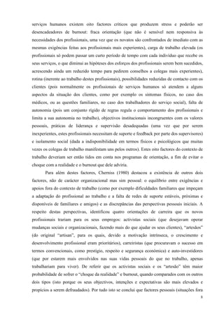  8
serviços humanos existem oito factores críticos que produzem stress e poderão ser
desencadeadores de burnout: fraca orientação (que não é sensível nem responsiva às
necessidades dos profissionais, uma vez que os novatos são confrontados de imediato com as
mesmas exigências feitas aos profissionais mais experientes), carga de trabalho elevada (os
profissionais só podem passar um curto período de tempo com cada indivíduo que recebe os
seus serviços, o que diminui as hipóteses dos esforços dos profissionais serem bem sucedidos,
acrescendo ainda um reduzido tempo para pedirem conselhos a colegas mais experientes),
rotina (inerente ao trabalho destes profissionais), possibilidades reduzidas de contacto com os
clientes (pois normalmente os profissionais de serviços humanos só atendem a alguns
aspectos da situação dos clientes, como por exemplo os sintomas físicos, no caso dos
médicos, ou as questões familiares, no caso dos trabalhadores do serviço social), falta de
autonomia (pois um conjunto rígido de regras regula o comportamento dos profissionais e
limita a sua autonomia no trabalho), objectivos institucionais incongruentes com os valores
pessoais, práticas de liderança e supervisão desadequadas (uma vez que por serem
inexperientes, estes profissionais necessitam de suporte e feedback por parte dos supervisores)
e isolamento social (dada a indisponibilidade em termos físicos e psicológicos que muitas
vezes os colegas de trabalho manifestam uns pelos outros). Estes oito factores do contexto de
trabalho deveriam ser então tidos em conta nos programas de orientação, a fim de evitar o
choque com a realidade e o burnout que dele adviria.
Para além destes factores, Cherniss (1980) destacou a existência de outros dois
factores, não de carácter organizacional mas sim pessoal: o equilíbrio entre exigências e
apoios fora do contexto de trabalho (como por exemplo dificuldades familiares que impeçam
a adaptação do profissional ao trabalho e a falta de redes de suporte estáveis, próximas e
disponíveis de familiares e amigos) e as discrepâncias das perspectivas pessoais iniciais. A
respeito destas perspectivas, identificou quatro orientações de carreira que os novos
profissionais trariam para os seus empregos: activistas sociais (que desejavam operar
mudanças sociais e organizacionais, fazendo mais do que ajudar os seus clientes), “artesãos”
(do original “artisan”, para os quais, devido a motivação intrínseca, o crescimento e
desenvolvimento profissional eram prioritários), carreiristas (que procuravam o sucesso em
termos convencionais, como prestígio, respeito e segurança económica) e auto-investidores
(que por estarem mais envolvidos nas suas vidas pessoais do que no trabalho, apenas
trabalhariam para viver). De referir que os activistas sociais e os “artesão” têm maior
probabilidade de sofrer o “choque da realidade” e burnout, quando comparados com os outros
dois tipos (isto porque os seus objectivos, intenções e expectativas são mais elevados e
propícios a serem defraudados). Por tudo isto se conclui que factores pessoais (situações fora
 