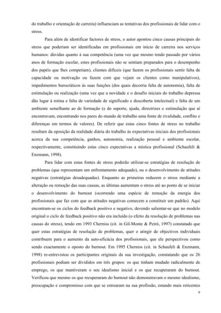   9
do trabalho e orientação de carreira) influenciam as tentativas dos profissionais de lidar com o
stress.
Para além de identificar factores de stress, o autor apontou cinco causas principais do
stress que poderiam ser identificadas em profissionais em início de carreira nos serviços
humanos: dúvidas quanto à sua competência (uma vez que mesmo tendo passado por vários
anos de formação escolar, estes profissionais não se sentiam preparados para o desempenho
dos papéis que lhes competiam), clientes difíceis (que fazem os profissionais sentir falta de
capacidade ou motivação ou fazem com que vejam os clientes como manipulativos),
impedimentos burocráticos às suas funções (dos quais decorria falta de autonomia), falta de
estimulação ou realização (uma vez que a novidade e o desafio iniciais do trabalho depressa
dão lugar à rotina e falta de variedade de significado e descoberta intelectual) e falta de um
ambiente semelhante ao de formação (e do suporte, ajuda, directrizes e estimulação que aí
encontravam, encontrando nos pares do mundo de trabalho uma fonte de rivalidade, conflito e
diferenças em termos de valores). De referir que estas cinco fontes de stress no trabalho
resultam da oposição da realidade diária do trabalho às expectativas iniciais dos profissionais
acerca da sua competência, ganhos, autonomia, realização pessoal e ambiente escolar,
respectivamente, constituindo estas cinco expectativas a mística profissional (Schaufeli &
Enzmann, 1998).
Para lidar com estas fontes de stress poderão utilizar-se estratégias de resolução de
problemas (que representam um enfrentamento adequado), ou o desenvolvimento de atitudes
negativas (estratégias desadequadas). Enquanto as primeiras reduzem o stress mediante a
alteração ou remoção das suas causas, as últimas aumentam o stress até ao ponto de se iniciar
o desenvolvimento do burnout (ocorrendo uma espécie de remoção da energia dos
profissionais que faz com que as atitudes negativas comecem a constituir um padrão). Aqui
encontram-se os ciclos do feedback positivo e negativo, devendo salientar-se que no modelo
original o ciclo de feedback positivo não era incluído (o efeito da resolução de problemas nas
causas do stress), tendo em 1993 Cherniss (cit. in Gil-Monte & Peiró, 1997) constatado que
quer estas estratégias de resolução de problemas, quer o atingir de objectivos individuais
contribuem para o aumento da auto-eficácia dos profissionais, que ele perspectivou como
sendo exactamente o oposto do burnout. Em 1995 Cherniss (cit. in Schaufeli & Enzmann,
1998) re-entrevistou os participantes originais da sua investigação, constatando que os 26
profissionais podiam ser divididos em três grupos: os que tinham mudado radicalmente de
emprego, os que mantiveram o seu idealismo inicial e os que recuperaram do burnout.
Verificou que mesmo os que recuperaram do burnout não demonstravam o mesmo idealismo,
preocupação e compromisso com que se estrearam na sua profissão, estando mais reticentes
 