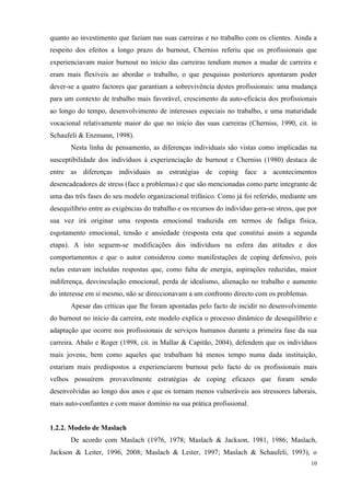   10
quanto ao investimento que faziam nas suas carreiras e no trabalho com os clientes. Ainda a
respeito dos efeitos a longo prazo do burnout, Cherniss referiu que os profissionais que
experienciavam maior burnout no início das carreiras tendiam menos a mudar de carreira e
eram mais flexíveis ao abordar o trabalho, o que pesquisas posteriores apontaram poder
dever-se a quatro factores que garantiam a sobrevivência destes profissionais: uma mudança
para um contexto de trabalho mais favorável, crescimento da auto-eficácia dos profissionais
ao longo do tempo, desenvolvimento de interesses especiais no trabalho, e uma maturidade
vocacional relativamente maior do que no início das suas carreiras (Cherniss, 1990, cit. in
Schaufeli & Enzmann, 1998).
Nesta linha de pensamento, as diferenças individuais são vistas como implicadas na
susceptibilidade dos indivíduos à experienciação de burnout e Cherniss (1980) destaca de
entre as diferenças individuais as estratégias de coping face a acontecimentos
desencadeadores de stress (face a problemas) e que são mencionadas como parte integrante de
uma das três fases do seu modelo organizacional trifásico. Como já foi referido, mediante um
desequilíbrio entre as exigências do trabalho e os recursos do indivíduo gera-se stress, que por
sua vez irá originar uma resposta emocional traduzida em termos de fadiga física,
esgotamento emocional, tensão e ansiedade (resposta esta que constitui assim a segunda
etapa). A isto seguem-se modificações dos indivíduos na esfera das atitudes e dos
comportamentos e que o autor considerou como manifestações de coping defensivo, pois
nelas estavam incluídas respostas que, como falta de energia, aspirações reduzidas, maior
indiferença, desvinculação emocional, perda de idealismo, alienação no trabalho e aumento
do interesse em si mesmo, não se direccionavam a um confronto directo com os problemas.
Apesar das críticas que lhe foram apontadas pelo facto de incidir no desenvolvimento
do burnout no início da carreira, este modelo explica o processo dinâmico de desequilíbrio e
adaptação que ocorre nos profissionais de serviços humanos durante a primeira fase da sua
carreira. Abalo e Roger (1998, cit. in Mallar & Capitão, 2004), defendem que os indivíduos
mais jovens, bem como aqueles que trabalham há menos tempo numa dada instituição,
estariam mais predispostos a experienciarem burnout pelo facto de os profissionais mais
velhos possuírem provavelmente estratégias de coping eficazes que foram sendo
desenvolvidas ao longo dos anos e que os tornam menos vulneráveis aos stressores laborais,
mais auto-confiantes e com maior domínio na sua prática profissional.
1.2.2. Modelo de Maslach
De acordo com Maslach (1976, 1978; Maslach & Jackson, 1981, 1986; Maslach,
Jackson & Leiter, 1996, 2008; Maslach & Leiter, 1997; Maslach & Schaufeli, 1993), o
 