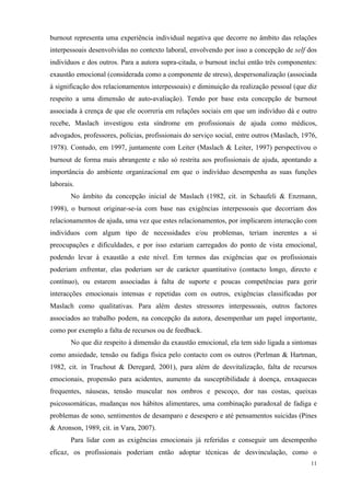   11
burnout representa uma experiência individual negativa que decorre no âmbito das relações
interpessoais desenvolvidas no contexto laboral, envolvendo por isso a concepção de self dos
indivíduos e dos outros. Para a autora supra-citada, o burnout inclui então três componentes:
exaustão emocional (considerada como a componente de stress), despersonalização (associada
à significação dos relacionamentos interpessoais) e diminuição da realização pessoal (que diz
respeito a uma dimensão de auto-avaliação). Tendo por base esta concepção de burnout
associada à crença de que ele ocorreria em relações sociais em que um indivíduo dá e outro
recebe, Maslach investigou esta síndrome em profissionais de ajuda como médicos,
advogados, professores, polícias, profissionais do serviço social, entre outros (Maslach, 1976,
1978). Contudo, em 1997, juntamente com Leiter (Maslach & Leiter, 1997) perspectivou o
burnout de forma mais abrangente e não só restrita aos profissionais de ajuda, apontando a
importância do ambiente organizacional em que o indivíduo desempenha as suas funções
laborais.
No âmbito da concepção inicial de Maslach (1982, cit. in Schaufeli & Enzmann,
1998), o burnout originar-se-ia com base nas exigências interpessoais que decorriam dos
relacionamentos de ajuda, uma vez que estes relacionamentos, por implicarem interacção com
indivíduos com algum tipo de necessidades e/ou problemas, teriam inerentes a si
preocupações e dificuldades, e por isso estariam carregados do ponto de vista emocional,
podendo levar à exaustão a este nível. Em termos das exigências que os profissionais
poderiam enfrentar, elas poderiam ser de carácter quantitativo (contacto longo, directo e
contínuo), ou estarem associadas à falta de suporte e poucas competências para gerir
interacções emocionais intensas e repetidas com os outros, exigências classificadas por
Maslach como qualitativas. Para além destes stressores interpessoais, outros factores
associados ao trabalho podem, na concepção da autora, desempenhar um papel importante,
como por exemplo a falta de recursos ou de feedback.
No que diz respeito à dimensão da exaustão emocional, ela tem sido ligada a sintomas
como ansiedade, tensão ou fadiga física pelo contacto com os outros (Perlman & Hartman,
1982, cit. in Truchout & Deregard, 2001), para além de desvitalização, falta de recursos
emocionais, propensão para acidentes, aumento da susceptibilidade à doença, enxaquecas
frequentes, náuseas, tensão muscular nos ombros e pescoço, dor nas costas, queixas
psicossomáticas, mudanças nos hábitos alimentares, uma combinação paradoxal de fadiga e
problemas de sono, sentimentos de desamparo e desespero e até pensamentos suicidas (Pines
& Aronson, 1989, cit. in Vara, 2007).
Para lidar com as exigências emocionais já referidas e conseguir um desempenho
eficaz, os profissionais poderiam então adoptar técnicas de desvinculação, como o
 