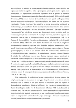   12
desenvolvimento de atitudes de preocupação desvinculada, mediante o qual deveriam ser
capazes de manter um equilíbrio entre a preocupação genuína pelos outros e pelas suas
necessidades e a objectividade desvinculada (ajudando assim as pessoas e mantendo
simultaneamente distanciamento face a elas). De acordo com Maslach (1982, cit. in Schaufeli
& Enzmann, 1998), existem inúmeras técnicas de distanciamento que são usadas para reduzir
o stress interpessoal nas interacções com as necessidades dos outros. São elas o uso de
classificações /rótulos ofensivos (“são animais”), o uso de terminologia profissional, a
intelectualização, o uso de humor doentio e comportamentos de evitamento. Estas técnicas
foram apelidadas por Zimbardo (1970, cit. in Schaufeli & Enzmann, 1998) como métodos de
“desumanização” por auto-defesa, uma vez que são processos postos em prática tendo em
vista a auto-protecção face a sentimentos de devastação emocional, e envolvem respostas aos
outros mais como se estes se tratassem de animais do que pessoas (Kahill, 1988, cit. in
Truchout & Deregard, 2001). Para além do distanciamento, Maslach (1982, cit. in Schaufeli
& Enzmann, 1998), refere uma outra forma disfuncional de lidar com as exigências
interpessoais que consiste em explicar o stress situacional em termos disposicionais. Assim,
quando “as coisas corriam mal”, os profissionais poderiam culpar as pessoas (quer os clientes,
quer eles próprios) ao invés do seu ambiente laboral. De referir que estas inferências ou
atribuições irrealistas/falsas, à semelhança do distanciamento, conduzem a uma deterioração
da relação dos profissionais com os seus clientes, esgotando recursos emocionais e
aumentando o stress interpessoal, ao invés de reduzir as exigências em termos emocionais.
Por tudo isto, e em jeito de síntese, a despersonalização envolveria então o desenvolvimento
de sentimentos negativos, atitudes de irritabilidade, agressividade, impaciência, intolerância e
desprezo em relação àqueles com quem o indivíduo interage diariamente no seu trabalho,
podendo estes receptores de serviços/cuidados, ser percepcionados como um conjunto de
problemas em vez de um conjunto de pessoas que precisam de cuidados (Pines & Aronson,
1989, cit. in Vara, 2007).
Uma característica da síndrome de burnout reside então no facto da estrutura das
relações de ajuda provocar mudanças na percepção dos profissionais a respeito dos clientes
(mudanças que se operam de um pólo positivo e humanizado para um negativo e
desumanizado e pautado pelo cinismo e indiferença), e é exactamente esta alteração que
decorre de atribuições erradas e/ou do distanciamento (Maslach, 1982, cit. in Schaufeli &
Enzmann, 1998). Por fim, deve ressaltar-se que os clientes nem sempre são responsivos face
aos profissionais, não seguindo correctamente os seus conselhos ou orientações, ou deixando
mesmo de comparecer nos acompanhamentos, o que faz com que a despersonalização tenda a
ser reforçada no trabalho dos profissionais de serviços humanos.
 