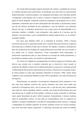   13
Em virtude desta percepção negativa persistente dos clientes, a qualidade dos serviços
ou cuidados prestados pelos profissionais sai danificada, pois pelo facto de experienciarem
despersonalização e tentarem proteger a sua integridade psicológica, estes indivíduos perdem
a comparação e preocupação com os outros, e tornam-se incapazes de desempenhar os seus
papéis de forma adequada. Atendendo à perda da comparação e preocupação com os outros,
importantes componentes para um bom desempenho das suas tarefas, os profissionais sentem
que não são eficazes, duvidando da sua competência, o que faz diminuir a sua realização
pessoal. Ou seja, os indivíduos desenvolvem uma crença acerca da impossibilidade de se
realizarem mediante o trabalho e uma consequente visão negativa de si mesmos, que faz
diminuir a sua auto-estima, e que é acompanhada de atitudes negativas face a si, ao mundo e
ao próprio trabalho.
Em suma, para Maslach (1982, cit. in Schaufeli & Enzmann, 1998) o burnout
consistiria num processo sequencial iniciado com a exaustão emocional (devido às exigências
emocionais que se instalam ao lidar com os clientes). De seguida, e mediante a utilização por
parte dos profissionais de estratégias de coping disfuncionais para lidar com esta exaustão, a
sua relação com os clientes deteriora-se. Como consequência desta deterioração, os
profissionais experienciam cada vez mais fracassos na execução das tarefas profissionais, o
que diminui em grande escala o seu sentido de realização pessoal.
Em termos da validade da conceptualização de burnout proposta por Maslach, pode
dizer-se que começa com a exaustão emocional que se desenvolve como reacção às
exigências do trabalho (e parece levar à despersonalização), ao passo que a realização pessoal
é influenciada de forma positiva pela presença de recursos e desenvolve-se em grande escala e
de forma paralela às outras duas dimensões (Schaufeli & Enzmann, 1998). Apesar destas
evidências, mais recentemente Maslach e Leiter (1997) expandiram a sua visão do burnout em
três aspectos.
Primeiramente, em oposição à sua perspectiva interpessoal inicial, passaram a vê-lo
não como uma síndrome exclusivo dos serviços humanos, mas antes como aquilo que
explicaria as divergências entre o que as pessoas são e o que têm que fazer, representando
uma erosão de valores, dignidade, espírito e vontade, uma erosão da alma humana (tal como
uma doença que se espalha de forma gradual e contínua no tempo, colocando os indivíduos
numa espiral descendente da qual é difícil recuperar). Essencialmente o burnout resultaria
então do desequilíbrio crónico, de uma falta de correspondência entre as exigências do
trabalho e os próprios trabalhadores. Esta falta de correspondência entre a pessoa e o emprego
é independente do conteúdo específico do mesmo, podendo ocorrer nos serviços humanos,
bem como fora deste campo ocupacional. A sobrecarga emocional que resulta do trabalho
 