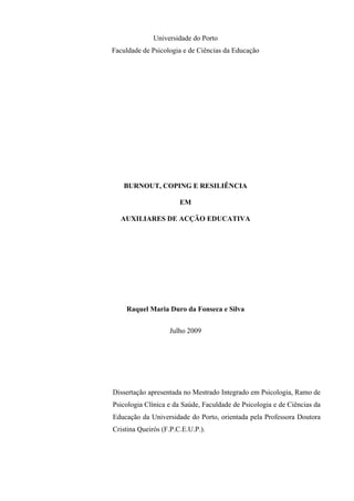   II
Universidade do Porto
Faculdade de Psicologia e de Ciências da Educação
BURNOUT, COPING E RESILIÊNCIA
EM
AUXILIARES DE ACÇÃO EDUCATIVA
Raquel Maria Duro da Fonseca e Silva
Julho 2009
Dissertação apresentada no Mestrado Integrado em Psicologia, Ramo de
Psicologia Clínica e da Saúde, Faculdade de Psicologia e de Ciências da
Educação da Universidade do Porto, orientada pela Professora Doutora
Cristina Queirós (F.P.C.E.U.P.).
 