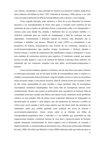   14
com clientes, considerada a causa principal do burnout nos primeiros modelos explicativos
desta síndrome (Gil-Monte & Peiró, 1997; Schaufeli & Enzmann, 1998), passou a ser vista
como um aspecto particular da falta de correspondência entre a pessoa e o seu emprego.
Como segunda alteração, pode apontar-se o facto de as três dimensões do burnout
passarem a ser conceptualizadas de forma mais geral: a exaustão como sinónimo de um
sentimento de que os limites do indivíduo (físicos e emocionais) estão a ser ultrapassados; o
cinismo como uma atitude fria, distante e indiferente face ao seu próprio trabalho; e a
ineficácia remetendo para um sentido de desadequação e falta de confiança nas suas
capacidades. Contrariamente à definição original de burnout, estas dimensões não se
restringem a trabalhar com pessoas. Maslach & Leiter (1997), ao remodelarem a sua
perspectiva do burnout, posicionam-no num extremo de um continuum, opondo-se ao
envolvimento/compromisso (que significa energia, investimento e eficácia). Quando o
burnout começa, o sentido de compromisso dos trabalhadores começa a enfraquecer e ocorre
uma mudança de sentimentos positivos para negativos. O continuum original, que apenas
possuía um pólo negativo e que ia da ausência de burnout à presença desta síndrome, foi
substituído por um continuum completo com dois pólos: envolvimento/compromisso e
burnout.
Como terceira mudança, apontam a existência, não de uma única causa para o burnout
(a sobrecarga emocional), mas de seis tipos de falta de correspondência entre os sujeitos e o
trabalho como potenciais fontes de burnout: carga de trabalho excessiva (como ter de produzir
muito em pouco tempo e com poucos recursos), falta de controlo (como por exemplo o facto
de não existir oportunidade de fazer escolhas e tomar decisões), falta de recompensas
(recompensas monetárias desadequadas, bem como falta de recompensas internas como
reconhecimento, factores que tornam os profissionais mais susceptíveis ao burnout), falta de
comunidade (como por exemplo uma fábrica sem suporte social, isolamento social, problemas
crónicos ou sem solução), falta de justiça (como tratamento diferencial de empregados ou
desvalorização do respeito e valor próprio, que são predictores do burnout) e conflito de
valores (que ocorre quando a tarefa exige aspectos que não fazem parte dos princípios do
trabalhador, sendo este conflito apontado como predictor dos níveis de burnout e
envolvimento/compromisso). Assim, seriam então as já referidas seis falhas de
correspondência/congruência entre o indivíduo e o seu trabalho que, persistindo na vida
organizacional moderna, constituem factores de risco para o desenvolvimento de burnout,
estando fortemente correlacionadas de forma negativa com as dimensões de exaustão e
despersonalização, e correlacionadas positivamente com a eficácia dos profissionais (Maslach
& Leiter, 2008). De referir que Maslach e Leiter (2008) enfatizam ainda que tendo por base as
 