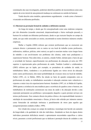   15
constatações das suas investigações, poderiam identificar padrões de inconsistência como uma
espécie de aviso inicial de uma potencial mudança no continuum no sentido do burnout.
Tendo descrito estes modelos, apresentamos seguidamente o modo como o burnout é
vivenciado em diferentes profissões.
1.3. Burnout na prestação formal de cuidados a deficientes mentais
Ao longo do tempo, e desde que foi conceptualizado como uma síndrome composta
por três dimensões (exaustão emocional, despersonalização e baixa realização pessoal), o
burnout foi avaliado em diferentes profissionais, desde os que exercem funções no campo da
saúde, aos que estão associados ao ensino, encontrando-se nestes domínios inúmeros estudos
empíricos.
Mallar e Capitão (2004) referem que existem profissionais que ao exercerem um
contacto directo e permanente com os outros no seu local de trabalho (como professores,
enfermeiros, médicos, polícias, entre outros), ao qual se associam muitas vezes longas horas
de trabalho e um envolvimento nos problemas dos clientes, estão mais predispostos a
experienciar burnout. Para além disto, os autores, citando Farber, alertam para o facto de que
a severidade do burnout, especificamente nos profissionais da educação, já seria em 1991
superior à experienciada pelos profissionais de saúde. Também Lambert e colaboradores
(2003) referem que no Japão, por exemplo, os prestadores de cuidados de saúde, os
trabalhadores fabris, vendedores e os profissionais ligados aos vários níveis da educação
(entre outros profissionais), têm maior probabilidade de vivenciar stress no local de trabalho.
Farber (1991, cit. in Mallar, 2003), faz alusão ao facto de quando comparados com os
profissionais de saúde, os trabalhadores associados à educação estariam mais vulneráveis e
expostos a maior risco de experienciarem burnout. Seisdedos (1997, cit. in Mallar & Capitão,
2004) aponta a existência de uma tendência para a ocorrência de quadros como o burnout, em
trabalhadores de instituições assistenciais nas áreas da saúde e da educação devido a uma
exposição permanente aos problemas e preocupações daqueles a quem prestam serviços em
termos profissionais. Este contacto directo da prática clínica e da responsabilidade inerente à
satisfação de necessidades emocionais e físicas, já havia sido referido por inúmeros autores
como fornecedor de satisfação intrínseca e paralelamente de stress para aqueles que
asseguram/prestam cuidados (Adker, 1999).
Em virtude dos avanços no campo da medicina e tecnologia tem havido um aumento
da longevidade e da qualidade de vida dos indivíduos. Atendendo ao facto de alguns destes
indivíduos possuírem deficiência mental e apresentarem necessidades específicas a vários
níveis, passaram a existir profissionais que se dedicam à prestação directa de cuidados a esta
 