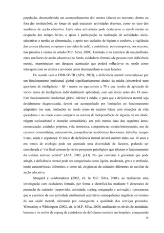   16
população, desenvolvendo um acompanhamento dos utentes (diurno ou nocturno, dentro ou
fora das instituições), ao longo do qual executam actividades diversas, como no caso dos
auxiliares de acção educativa. Entre estas actividades pode destacar-se o envolvimento na
ocupação dos tempos livres, o apoio e participação na realização de actividades sócio-
educativas e tarefas de alimentação, o apoio nos cuidados de higiene e conforto, a vigilância
dos utentes (durante o repouso e nas salas de aula), a assistência nos transportes, nos recreios,
nos passeios e visitas de estudo (M.F. Silva, 2008). Contudo, e no exercício da sua profissão,
estes auxiliares de acção educativa (no fundo, cuidadores formais) de pessoas com deficiência
mental, experienciam um desgaste acentuado que poderá reflectir-se no modo como
interagem com os utentes e no modo como desempenham as suas funções.
De acordo com o DSM-IV-TR (APA, 2002), a deficiência mental caracteriza-se por
um funcionamento intelectual global significativamente abaixo da média (observável num
quociente de inteligência – QI - menor ou equivalente a 70 e que resulta da aplicação de
vários testes de inteligência individualmente aplicados), com um início antes dos 18 anos.
Este funcionamento intelectual global inferior à média, e para que a deficiência mental seja
devidamente diagnosticada, deverá ser acompanhado por limitações no funcionamento
adaptativo (ou seja, limitações no modo como os sujeitos lidam com situações da vida
quotidiana e no modo como cumprem as normas de independência de alguém da sua idade,
origem sociocultural e inserção comunitária), em pelo menos duas das seguintes áreas:
comunicação, cuidados próprios, vida doméstica, competências sociais/interpessoais, uso de
recursos comunitários, autocontrolo, competências académicas funcionais, trabalho, tempos
livres, saúde e segurança. O início da deficiência mental deverá ocorrer antes dos 18 anos e
em ternos de etiologia pode ser apontada uma diversidade de factores, podendo ser
considerada a “via final comum de vários processos patológicos que afectam o funcionamento
do sistema nervoso central” (APA, 2002, p.43). No que concerne à gravidade que pode
atingir, a deficiência mental pode ser categorizada como ligeira, moderada, grave e profunda,
tendo características diferentes, e como tal, exigências de cuidados diferentes ao auxiliar de
acção educativa.
Stengard e colaboradores (2002, cit. in M.F. Silva, 2008), ao realizarem uma
investigação com cuidadores formais, por forma a identificá-los mediante 5 dimensões de
prestação de cuidados (supervisão, ansiedade, coping, resignação e activação), constataram
que o exercício da sua actividade profissional acarretava consequências negativas em termos
da sua saúde mental, afectando por conseguinte a qualidade dos serviços prestados.
Winstanley e Whittington (2002, cit. in M.F. Silva, 2008) analisaram os níveis de ansiedade,
burnout e os estilos de coping de cuidadores de deficientes mentais em hospitais, comparando
 