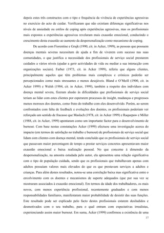   17
depois estes três constructos com o tipo e frequência da vivência de experiências agressivas
no exercício do acto de cuidar. Verificaram que não existiam diferenças significativas nos
níveis de ansiedade ou estilos de coping após experiências agressivas, mas os profissionais
mais expostos a experiências agressivas revelaram mais exaustão emocional, conduzindo o
crescimento desta exaustão ao aumento da despersonalização como mecanismo de coping.
De acordo com Fiorentine e Grujk (1990, cit. in Acker, 1999), as pessoas que possuem
doenças mentais severas necessitam de ajuda a fim de viverem com sucesso nas suas
comunidades, o que justifica a necessidade dos profissionais de serviço social prestarem
cuidados a vários níveis (ajudar a gerir actividades de vida ou mediar a sua interacção com
organizações sociais). Farber (1973, cit. in Acker 1999), referiu que alguns clientes,
principalmente aqueles que têm problemas mais complexos e crónicos poderão ser
percepcionados como mais stressantes e menos desejáveis. Bland e O’Meill (1900, cit. in
Acker 1999) e Walsh (1984, cit. in Acker, 1999), também a respeito dos indivíduos com
doença mental severa, fizeram alusão às dificuldades que profissionais de serviço social
teriam ao lidar com estes clientes por esperarem processos de insight, mudanças e progressos
menos morosos dos doentes, como fruto do trabalho com eles desenvolvido. Porém, ao serem
confrontados com falta de feedback e evoluções dos doentes, os profissionais poderiam ver
reforçado um sentido de fracasso que Maslach (1978, cit. in Acker 1999) e Raquepaw e Miller
(1988, cit. in Acker, 1999) apontaram como um importante factor para o desenvolvimento de
burnout. Com base nestas constatações Acker (1999) efectuou uma investigação acerca do
impacto (em termos de satisfação no trabalho e burnout) de profissionais de serviço social que
lidam com clientes com doença mental, tendo concluído que os profissionais de serviço social
que passavam maior percentagem de tempo a prestar serviços concretos apresentavam maior
exaustão emocional e baixa realização pessoal. No que concerne à dimensão da
despersonalização, na amostra estudada pelo autor, ela apresentou uma relação significativa
com o tipo de população cuidada, sendo que os profissionais que trabalhavam apenas com
adultos possuíam valores mais elevados do que os que prestavam serviços a adultos e
crianças. Para além destes resultados, notou-se uma correlação baixa mas significativa entre o
envolvimento com os doentes e mecanismos de suporte adequados (que por sua vez se
mostraram associados à exaustão emocional). Em termos da idade dos trabalhadores, os mais
novos, com menos experiência profissional, recentemente graduados e com menos
responsabilidades familiares, manifestaram maior probabilidade de desistir das suas funções.
Este resultado pode ser explicado pelo facto destes profissionais estarem desiludidos e
desmotivados com o seu trabalho, para o qual entram com expectativas irrealistas,
experienciando assim maior burnout. Em suma, Acker (1999) confirmou a existência de uma
 