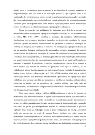   18
relação entre o envolvimento com os doentes e as dimensões de exaustão emocional e
despersonalização, mas não com a de realização pessoal (o que explicou com a re-
socialização dos profissionais de serviço social, na qual expectativas em relação à evolução
dos clientes são ajustadas, decorrendo ainda uma consciencialização das necessidades destes).
De referir que o autor apontou ainda como possível explicação para os índices de realização
pessoal encontrados o uso de mecanismos de coping cognitivo adequados.
Numa investigação com cuidadores de indivíduos com deficiência mental, que
pretendia relacionar estratégias de coping utilizadas pelos cuidadores e a sua vulnerabilidade
ao stress, M.F. Silva (2008) constatou a existência de diferenças estatisticamente
significativas entre o género feminino e masculino em termos das estratégias de coping
utilizadas (quanto ao controlo interno/externo dos problemas e quanto às estratégias de
controlo das emoções), envolvendo-se os primeiros em estratégias de coping mais eficazes do
que os segundos. Enquanto nos homens foi encontrado o recurso a estratégias de controlo
interno/externo dos problemas, estratégias de controlo das emoções e estratégias de confronto
e resolução activa dos problemas, as mulheres apresentavam uma exacerbação relativamente
aos acontecimentos do dia-a-dia (como dados comportamentos de um utente), dificuldades no
confronto e resolução de problemas, e marcada emocionalidade. Apesar de se ressaltar a
maior eficácia dos homens na resolução de problemas neste tipo de contexto, são os
cuidadores do género feminino aqueles que mais se envolvem na prestação de cuidados mais
básicos (como higiene e alimentação). M.F. Silva (2008) verificou ainda que a variável
habilitações literárias cria diferenças estatisticamente significativas no coping usado pelos
cuidadores, uma vez que à medida que aumentam as habilitações literárias, melhores são as
estratégias de coping que os prestadores de cuidados utilizam para lidar com os
acontecimentos, não fomentando comportamentos conflituosos e estimulando paralelamente
um clima de maior tranquilidade.
Num outro estudo, Aitken e Schloss (1994) analisaram os níveis de burnout em
profissionais que prestavam cuidados a sujeitos com deficiência mental, quer em contexto
institucional, quer comunitário, tendo constatado que os cuidadores directos das instituições
teriam, em média, resultado mais elevados nas sub-escalas de despersonalização e exaustão
emocional, do que os que desempenhavam funções no contexto comunitário, o que seria
explicado pelos níveis de realização pessoal e pelas competências de coping. Apontaram
ainda que mesmo que os níveis de burnout fossem similares nos vários grupos de
profissionais de uma organização, os cuidadores directos poderiam não ter o mesmo nível de
recursos pessoais e competências para lidar com o stress. Ao comparar a realização pessoal
dos profissionais dos dois contextos, os que trabalhavam em instituições possuíam menores
 