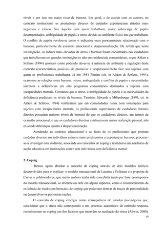   19
níveis e por isso um maior risco de burnout. Em geral, e de acordo com os autores, no
contexto institucional os prestadores directos de cuidados experienciam atitudes mais
negativas e cínicas face àqueles com quem trabalham, maior sobrecarga de papéis
desempenhados, ambiguidade de papéis e stress devido ao ambiente físico em que trabalham.
O conflito de papéis revelou-se como o indicador mais proximamente relacionado com o
burnout, particularmente da exaustão emocional e despersonalização. De referir que nesta
investigação, os índices mais elevados de stress e burnout foram encontrados nos cuidadores
que trabalhavam em grandes instituições (e não em residenciais comunitárias), o que Aitken e
Schloss (1994) apontam como podendo dever-se à natureza do ambiente e regulação deste
contexto (características passíveis de promover a despersonalização face aos sujeitos com
quem os profissionais trabalham). Já em 1984 Fimian (cit. in Aitken & Schloss, 1994),
examinou as relações entre burnout, stress, ambiguidade e conflito de papéis e necessidades
inerentes a deficiências em oito programas comunitários destinados a sujeitos com
incapacidades mentais. Constatou que o stress, a ambiguidade de papéis e as necessidades da
deficiência prediziam os níveis de burnout. Também Edwards e Miltenberger (1991, cit. in
Aitken & Schloss, 1994) verificaram que em comunidades rurais com instalações para
sujeitos com incapacidades mentais, os profissionais supervisores de cuidadores formais
directos possuíam maiores níveis de burnout do que os cuidadores directos, em termos de
exaustão emocional, e que os cuidadores directos evidenciavam maior realização pessoal, não
existindo diferenças quanto à despersonalização.
Atendendo ao contexto educacional e ao facto de os profissionais que prestam
cuidados directos aos indivíduos estarem mais predispostos a experienciar burnout, procurar-
se-á investigar esta síndrome, associada aos conceitos de coping e resiliência em auxiliares de
acção educativa em instituições com e sem indivíduos com deficiência mental.
2. Coping
Iremos agora abordar o conceito de coping através de dois modelos teóricos
desenvolvidos para o explicar: o modelo transaccional de Lazarus e Folkman e a proposta de
Carver e colaboradores, que muito embora tenha sido concebida tendo por base pressupostos
do modelo transaccional, se diferenciou dele em alguns aspectos, como o reconhecimento da
existência de modos preferenciais de coping que poderiam derivar de traços de personalidade
ou desenvolver-se por outras razões.
O conceito de coping emergiu como consequência de estudos psicológicos que,
concluindo que o stress não correspondia a um processo automático de estímulo-resposta,
reconheceram no coping um dos factores que intervém na mediação do stress (Adwin, 2000).
 