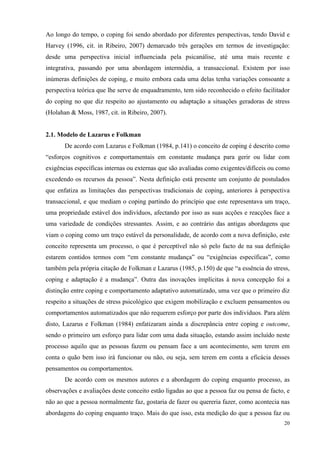   20
Ao longo do tempo, o coping foi sendo abordado por diferentes perspectivas, tendo David e
Harvey (1996, cit. in Ribeiro, 2007) demarcado três gerações em termos de investigação:
desde uma perspectiva inicial influenciada pela psicanálise, até uma mais recente e
integrativa, passando por uma abordagem intermédia, a transaccional. Existem por isso
inúmeras definições de coping, e muito embora cada uma delas tenha variações consoante a
perspectiva teórica que lhe serve de enquadramento, tem sido reconhecido o efeito facilitador
do coping no que diz respeito ao ajustamento ou adaptação a situações geradoras de stress
(Holahan & Moss, 1987, cit. in Ribeiro, 2007).
2.1. Modelo de Lazarus e Folkman
De acordo com Lazarus e Folkman (1984, p.141) o conceito de coping é descrito como
“esforços cognitivos e comportamentais em constante mudança para gerir ou lidar com
exigências específicas internas ou externas que são avaliadas como exigentes/difíceis ou como
excedendo os recursos da pessoa”. Nesta definição está presente um conjunto de postulados
que enfatiza as limitações das perspectivas tradicionais de coping, anteriores à perspectiva
transaccional, e que mediam o coping partindo do princípio que este representava um traço,
uma propriedade estável dos indivíduos, afectando por isso as suas acções e reacções face a
uma variedade de condições stressantes. Assim, e ao contrário das antigas abordagens que
viam o coping como um traço estável da personalidade, de acordo com a nova definição, este
conceito representa um processo, o que é perceptível não só pelo facto de na sua definição
estarem contidos termos com “em constante mudança” ou “exigências específicas”, como
também pela própria citação de Folkman e Lazarus (1985, p.150) de que “a essência do stress,
coping e adaptação é a mudança”. Outra das inovações implícitas à nova concepção foi a
distinção entre coping e comportamento adaptativo automatizado, uma vez que o primeiro diz
respeito a situações de stress psicológico que exigem mobilização e excluem pensamentos ou
comportamentos automatizados que não requerem esforço por parte dos indivíduos. Para além
disto, Lazarus e Folkman (1984) enfatizaram ainda a discrepância entre coping e outcome,
sendo o primeiro um esforço para lidar com uma dada situação, estando assim incluído neste
processo aquilo que as pessoas fazem ou pensam face a um acontecimento, sem terem em
conta o quão bem isso irá funcionar ou não, ou seja, sem terem em conta a eficácia desses
pensamentos ou comportamentos.
De acordo com os mesmos autores e a abordagem do coping enquanto processo, as
observações e avaliações deste conceito estão ligadas ao que a pessoa faz ou pensa de facto, e
não ao que a pessoa normalmente faz, gostaria de fazer ou quereria fazer, como acontecia nas
abordagens do coping enquanto traço. Mais do que isso, esta medição do que a pessoa faz ou
 