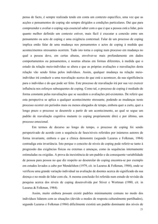   21
pensa de facto, é sempre realizada tendo em conta um contexto específico, uma vez que as
acções e pensamentos de coping são sempre dirigidos a condições particulares. Daí que para
compreender e avaliar o coping seja essencial saber com o que é que a pessoa está a lidar, pois
quanto melhor definido um contexto estiver, mais fácil é executar a conexão entre um
pensamento ou acto de coping e uma exigência contextual. Falar de um processo de coping
implica então falar de uma mudança nos pensamentos e actos de coping à medida que
acontecimentos stressantes ocorrem. Tudo isto torna o coping num processo em mudança no
qual a pessoa deve, em certas alturas, envolver-se mais profundamente em dados
comportamentos ou pensamentos, e noutras alturas em formas diferentes, à medida que o
estado da relação meio-indivíduo se altera e que as próprias avaliações e reavaliações desta
relação vão sendo feitas pelos indivíduos. Assim, qualquer mudança na relação meio-
indivíduo irá conduzir a uma reavaliação acerca do que está a acontecer, da sua significância
para o indivíduo e do que pode ser feito. Este processo de reavaliação irá por sua vez exercer
influência nos esforços subsequentes de coping. Como tal, o processo de coping é mediado de
forma constante pelas reavaliações que se sucedem a avaliações pré-existentes. De referir que
esta perspectiva se aplica a qualquer acontecimento stressante, podendo as mudanças neste
processo ocorrer em períodos mais ou menos alargados de tempo, embora quer a curto, quer a
longo prazo o processo se desenrole a partir de um acontecimento, ao qual se segue um
padrão de reavaliação cognitiva mutante (o coping propriamente dito) e por último, um
processo emocional.
Em termos de decurso ao longo do tempo, o processo de coping foi sendo
perspectivado de acordo com a sequência de fases/níveis referidos por inúmeros autores de
forma invariante, embora o que a clínica demonstre (segundo Lazarus e Folkman, 1984)
contradiga esta invariância. Isto porque o conceito de níveis de coping pode referir-se tanto à
progressão das exigências físicas ou externas e ameaças, como às sequências internamente
estimuladas ou exigidas. A prova da inexistência de um padrão e da consequente variabilidade
de pessoa para pessoa no que diz respeito ao desenrolar do coping encontra-se por exemplo
em estudos levados a cabo por Mendelshon (1979, cit. in Lazarus & Folkman, 1984), onde se
verificou uma grande variação individual na avaliação de doentes acerca do significado da sua
doença e no modo de lidar com ela. A mesma conclusão foi referida num estudo de revisão da
pesquisa acerca dos níveis de coping desenvolvida por Stiver e Wortman (1980, cit. in
Lazarus & Folkman, 1984).
Assim, muito embora possam existir padrões minimamente comuns no modo dos
indivíduos lidarem com as situações (devido a modos de resposta culturalmente partilhados),
segundo Lazarus e Folkman (1984) dificilmente existirá um padrão dominante dos níveis de
 