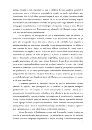   22
coping. Contudo, e mais importante do que a existência de uma sequência universal de
coping, estes autores privilegiam a necessidade de perceber os padrões mais eficazes para
determinados tipos de indivíduos, para dados tipos de stress psicológico, para determinados
momentos e face condições específicas. Daí que, em vez de falar de níveis de coping, se possa
falar dos níveis de acontecimentos associados aos quais poderão surgir diferentes modelos de
coping, pois a significância do acontecimento para o bem-estar é avaliada de modo diferente
consoante o momento ou nível do acontecimento pelo qual o indivíduo está a passar, seja ele
o de antecipação, impacto ou pós-impacto.
Ora no período de antecipação em que o acontecimento ainda não ocorreu, os
indivíduos avaliam se algo irá acontecer, quando e o que irá acontecer, bem como, até que
ponto eles conseguirão ou não lidar com a situação e até controlá-la. Aqui, enquanto as
pessoas aguardam por uma ameaça antecipada, os seus pensamentos acabam por afectar as
suas reacções ao stress. Assim, os indivíduos utilizam estratégias de coping como o
distanciamento psicológico, a procura de informação relevante acerca de estratégias de coping
alternativas que poderão ser postas em prática, e a procura e resposta ao feedback face a
acções e pensamentos utilizados. Por sua vez, no período de impacto muitos dos pensamentos
e acções anteriormente relevantes para o sentido de controlo deixam de ser importantes (dado
que o acontecimento nefasto já ocorreu ou até terminou), passando a pessoa a estar centrada
na avaliação do facto de o que ocorreu ter sido tão mau ou pior do que aquilo que antecipara e
em que moldes o foi. De referir que em alguns acontecimentos desencadeadores de stress, a
energia mental dos indivíduos está de tal forma focada na acção e reacção que é necessário
um período de tempo mais alargado até que o indivíduo processe o acontecimento stressante e
aceda ao seu significado.
O processo cognitivo de reavaliação iniciado no período anteriormente referido
(período de impacto), pode prolongar-se até ao momento de pós-impacto, emergindo
paralelamente todo um conjunto de novas considerações e questões. Apesar de o
acontecimento stressante terminar a certa altura, deve salientar-se que ele acarreta um novo
processo antecipatório, e mesmo o período confrontativo ou de impacto envolve processos de
coping e de reavaliação dirigidos não apenas ao passado ou presente, mas também ao futuro.
Assim, e porque os danos que já ocorreram também contêm elementos de ameaça em termos
antecipatórios, nunca é possível executar uma separação exacta entre os processos cognitivos
e de coping associados a cada estado/fase do acontecimento stressante.
No que diz respeito às funções que o coping pode desempenhar, importa ressaltar que
elas não se resumem à resolução de problemas e que as funções do coping não são sinónimos
dos seus outcomes. Isto porque enquanto que as funções de coping se referem às razões pelas
 