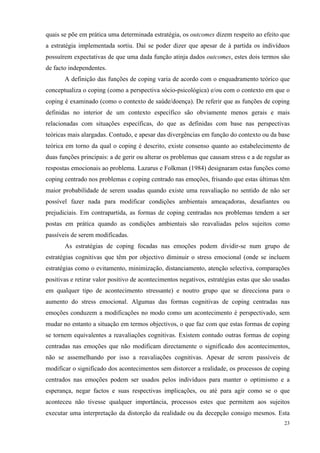   23
quais se põe em prática uma determinada estratégia, os outcomes dizem respeito ao efeito que
a estratégia implementada sortiu. Daí se poder dizer que apesar de à partida os indivíduos
possuírem expectativas de que uma dada função atinja dados outcomes, estes dois termos são
de facto independentes.
A definição das funções de coping varia de acordo com o enquadramento teórico que
conceptualiza o coping (como a perspectiva sócio-psicológica) e/ou com o contexto em que o
coping é examinado (como o contexto de saúde/doença). De referir que as funções de coping
definidas no interior de um contexto específico são obviamente menos gerais e mais
relacionadas com situações específicas, do que as definidas com base nas perspectivas
teóricas mais alargadas. Contudo, e apesar das divergências em função do contexto ou da base
teórica em torno da qual o coping é descrito, existe consenso quanto ao estabelecimento de
duas funções principais: a de gerir ou alterar os problemas que causam stress e a de regular as
respostas emocionais ao problema. Lazarus e Folkman (1984) designaram estas funções como
coping centrado nos problemas e coping centrado nas emoções, frisando que estas últimas têm
maior probabilidade de serem usadas quando existe uma reavaliação no sentido de não ser
possível fazer nada para modificar condições ambientais ameaçadoras, desafiantes ou
prejudiciais. Em contrapartida, as formas de coping centradas nos problemas tendem a ser
postas em prática quando as condições ambientais são reavaliadas pelos sujeitos como
passíveis de serem modificadas.
As estratégias de coping focadas nas emoções podem dividir-se num grupo de
estratégias cognitivas que têm por objectivo diminuir o stress emocional (onde se incluem
estratégias como o evitamento, minimização, distanciamento, atenção selectiva, comparações
positivas e retirar valor positivo de acontecimentos negativos, estratégias estas que são usadas
em qualquer tipo de acontecimento stressante) e noutro grupo que se direcciona para o
aumento do stress emocional. Algumas das formas cognitivas de coping centradas nas
emoções conduzem a modificações no modo como um acontecimento é perspectivado, sem
mudar no entanto a situação em termos objectivos, o que faz com que estas formas de coping
se tornem equivalentes a reavaliações cognitivas. Existem contudo outras formas de coping
centradas nas emoções que não modificam directamente o significado dos acontecimentos,
não se assemelhando por isso a reavaliações cognitivas. Apesar de serem passíveis de
modificar o significado dos acontecimentos sem distorcer a realidade, os processos de coping
centrados nas emoções podem ser usados pelos indivíduos para manter o optimismo e a
esperança, negar factos e suas respectivas implicações, ou até para agir como se o que
aconteceu não tivesse qualquer importância, processos estes que permitem aos sujeitos
executar uma interpretação da distorção da realidade ou da decepção consigo mesmos. Esta
 