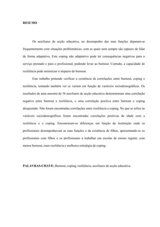   III
RESUMO
Os auxiliares de acção educativa, no desempenho das suas funções deparam-se
frequentemente com situações problemáticas, com as quais nem sempre são capazes de lidar
de forma adaptativa. Este coping não adaptativo pode ter consequências negativas para o
serviço prestado e para o profissional, podendo levar ao burnout. Contudo, a capacidade de
resiliência pode minimizar o impacto do burnout.
Este trabalho pretende verificar a existência de correlações entre burnout, coping e
resiliência, tentando também ver se variam em função de variáveis sociodemográficas. Os
resultados de uma amostra de 36 auxiliares de acção educativa demonstraram uma correlação
negativa entre burnout e resiliência, e uma correlação positiva entre burnout e coping
desajustado. Não foram encontradas correlações entre resiliência e coping. No que se refere às
variáveis sociodemográficas foram encontradas correlações positivas da idade com a
resiliência e o coping. Encontraram-se diferenças em função da instituição onde os
profissionais desempenhavam as suas funções e da existência de filhos, apresentando-se os
profissionais com filhos e os profissionais a trabalhar em escolas de ensino regular, com
menos burnout, mais resiliência e melhores estratégia de coping.
PALAVRAS-CHAVE: Burnout, coping, resiliência, auxiliares de acção educativa.
 
 
 
 
 
 
 
 
 