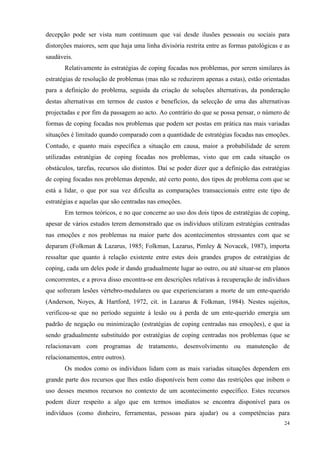   24
decepção pode ser vista num continuum que vai desde ilusões pessoais ou sociais para
distorções maiores, sem que haja uma linha divisória restrita entre as formas patológicas e as
saudáveis.
Relativamente às estratégias de coping focadas nos problemas, por serem similares às
estratégias de resolução de problemas (mas não se reduzirem apenas a estas), estão orientadas
para a definição do problema, seguida da criação de soluções alternativas, da ponderação
destas alternativas em termos de custos e benefícios, da selecção de uma das alternativas
projectadas e por fim da passagem ao acto. Ao contrário do que se possa pensar, o número de
formas de coping focadas nos problemas que podem ser postas em prática nas mais variadas
situações é limitado quando comparado com a quantidade de estratégias focadas nas emoções.
Contudo, e quanto mais específica a situação em causa, maior a probabilidade de serem
utilizadas estratégias de coping focadas nos problemas, visto que em cada situação os
obstáculos, tarefas, recursos são distintos. Daí se poder dizer que a definição das estratégias
de coping focadas nos problemas depende, até certo ponto, dos tipos de problema com que se
está a lidar, o que por sua vez dificulta as comparações transaccionais entre este tipo de
estratégias e aquelas que são centradas nas emoções.
Em termos teóricos, e no que concerne ao uso dos dois tipos de estratégias de coping,
apesar de vários estudos terem demonstrado que os indivíduos utilizam estratégias centradas
nas emoções e nos problemas na maior parte dos acontecimentos stressantes com que se
deparam (Folkman & Lazarus, 1985; Folkman, Lazarus, Pimley & Novacek, 1987), importa
ressaltar que quanto à relação existente entre estes dois grandes grupos de estratégias de
coping, cada um deles pode ir dando gradualmente lugar ao outro, ou até situar-se em planos
concorrentes, e a prova disso encontra-se em descrições relativas à recuperação de indivíduos
que sofreram lesões vértebro-medulares ou que experienciaram a morte de um ente-querido
(Anderson, Noyes, & Hartford, 1972, cit. in Lazarus & Folkman, 1984). Nestes sujeitos,
verificou-se que no período seguinte à lesão ou à perda de um ente-querido emergia um
padrão de negação ou minimização (estratégias de coping centradas nas emoções), e que ia
sendo gradualmente substituído por estratégias de coping centradas nos problemas (que se
relacionavam com programas de tratamento, desenvolvimento ou manutenção de
relacionamentos, entre outros).
Os modos como os indivíduos lidam com as mais variadas situações dependem em
grande parte dos recursos que lhes estão disponíveis bem como das restrições que inibem o
uso desses mesmos recursos no contexto de um acontecimento específico. Estes recursos
podem dizer respeito a algo que em termos imediatos se encontra disponível para os
indivíduos (como dinheiro, ferramentas, pessoas para ajudar) ou a competências para
 