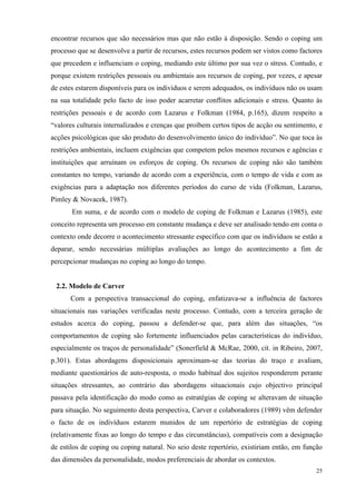  25
encontrar recursos que são necessários mas que não estão à disposição. Sendo o coping um
processo que se desenvolve a partir de recursos, estes recursos podem ser vistos como factores
que precedem e influenciam o coping, mediando este último por sua vez o stress. Contudo, e
porque existem restrições pessoais ou ambientais aos recursos de coping, por vezes, e apesar
de estes estarem disponíveis para os indivíduos e serem adequados, os indivíduos não os usam
na sua totalidade pelo facto de isso poder acarretar conflitos adicionais e stress. Quanto às
restrições pessoais e de acordo com Lazarus e Folkman (1984, p.165), dizem respeito a
“valores culturais internalizados e crenças que proíbem certos tipos de acção ou sentimento, e
acções psicológicas que são produto do desenvolvimento único do indivíduo”. No que toca às
restrições ambientais, incluem exigências que competem pelos mesmos recursos e agências e
instituições que arruínam os esforços de coping. Os recursos de coping não são também
constantes no tempo, variando de acordo com a experiência, com o tempo de vida e com as
exigências para a adaptação nos diferentes períodos do curso de vida (Folkman, Lazarus,
Pimley & Novacek, 1987).
Em suma, e de acordo com o modelo de coping de Folkman e Lazarus (1985), este
conceito representa um processo em constante mudança e deve ser analisado tendo em conta o
contexto onde decorre o acontecimento stressante específico com que os indivíduos se estão a
deparar, sendo necessárias múltiplas avaliações ao longo do acontecimento a fim de
percepcionar mudanças no coping ao longo do tempo.
2.2. Modelo de Carver
Com a perspectiva transaccional do coping, enfatizava-se a influência de factores
situacionais nas variações verificadas neste processo. Contudo, com a terceira geração de
estudos acerca do coping, passou a defender-se que, para além das situações, “os
comportamentos de coping são fortemente influenciados pelas características do indivíduo,
especialmente os traços de personalidade” (Sonerfield & McRae, 2000, cit. in Ribeiro, 2007,
p.301). Estas abordagens disposicionais aproximam-se das teorias do traço e avaliam,
mediante questionários de auto-resposta, o modo habitual dos sujeitos responderem perante
situações stressantes, ao contrário das abordagens situacionais cujo objectivo principal
passava pela identificação do modo como as estratégias de coping se alteravam de situação
para situação. No seguimento desta perspectiva, Carver e colaboradores (1989) vêm defender
o facto de os indivíduos estarem munidos de um repertório de estratégias de coping
(relativamente fixas ao longo do tempo e das circunstâncias), compatíveis com a designação
de estilos de coping ou coping natural. No seio deste repertório, existiriam então, em função
das dimensões da personalidade, modos preferenciais de abordar os contextos.
 