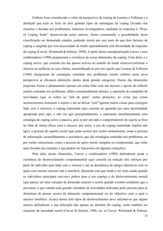   26
Embora fosse reconhecido o valor da perspectiva de coping de Lazarus e Folkman e a
distinção que nela se fazia de dois grandes tipos de estratégias de coping (focadas nas
emoções e focadas nos problemas), inúmeros investigadores, mediante as respostas à “Ways
of Coping Scale” desenvolvida pelos autores, foram constatando a possibilidade desta
classificação ser demasiado simples, podendo existir por isso mais do que dois factores de
coping e surgindo por isso necessidade de medir separadamente esta diversidade de respostas
de coping (Carver, Weintraub & Scheier, 1989). A partir desta conceptualização Carver e seus
colaboradores (1989) propuseram a existência de novas dimensões de coping. Uma delas é o
coping activo, que consiste em dar passos activos no sentido de tentar remover/contornar o
stressor ou melhorar os seus efeitos, assemelhando-se por isso àquilo que Lazarus & Folkman
(1984) designaram de estratégias centradas nos problemas (muito embora nesta nova
perspectiva se efectuem distinções dentro desta grande categoria). Outras das dimensões
propostas foram o planeamento (pensar em como lidar com um stressor e apesar de reflectir
acções centradas nos problemas, difere conceptualmente destas), a supressão do completar de
actividades (que se refere ao “pôr de parte” certos projectos, ao evitar que certos
acontecimentos distraiam o sujeito e até ao deixar “cair”/ignorar outras coisas para conseguir
lidar com o stressor), o coping controlado (que consiste no aguardar por uma oportunidade
apropriada para agir, e não em agir precipitadamente, e representa simultaneamente uma
estratégia de coping activa e passiva, pois se por um lado o comportamento do sujeito se foca
no lidar de forma eficaz com o stressor, por outro, o uso do coping controlado implica não
agir), a procura de suporte social (que pode ocorrer por razões instrumentas, como a procura
de informação, aconselhamento e assistência, que são estratégias centradas nos problemas; ou
por razões emocionais, como a procura de apoio moral, simpatia ou compreensão, que estão
mais focadas nas emoções e que podem ser funcionais em algumas situações).
Para além destas dimensões, Carver e colaboradores (1989) defenderam ainda a
existência do desinvestimento comportamental (que consiste na redução dos esforços por
parte do indivíduo para lidar com o stressor e até na desistência de atingir objectivos com os
quais esse mesmo stressor está a interferir, dimensão esta que tende a ser mais usada quando
os indivíduos antecipam outcomes pobres para o seu coping) e do desinvestimento mental
(que parece ser uma variação da dimensão anterior e ocorre quando existem condições que a
previnem, e que contém uma grande variedade de actividades utilizadas pelas pessoas para se
distraírem de pensar acerca da dimensão comportamental ou do objectivo com o qual o
stressor interfere). Acerca destes dois tipos de desinvestimento deve salientar-se que alguns
autores defenderam a sua utilização não apenas no domínio do coping, como também em
situações de ansiedade social (Carver & Scheier, 1986, cit. in Carver, Weintraub & Scheier,
 