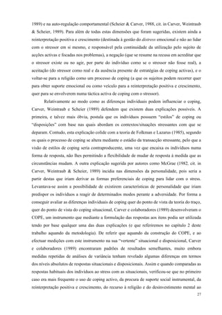   27
1989) e na auto-regulação comportamental (Scheier & Carver, 1988, cit. in Carver, Weintraub
& Scheier, 1989). Para além de todas estas dimensões que foram sugeridas, existem ainda a
reinterpretação positiva e crescimento (destinada à gestão do distress emocional e não ao lidar
com o stressor em si mesmo, e responsável pela continuidade da utilização pelo sujeito de
acções activas e focadas nos problemas), a negação (que se resume na recusa em acreditar que
o stressor existe ou no agir, por parte do indivíduo como se o stressor não fosse real), a
aceitação (do stressor como real e da ausência presente de estratégias de coping activas), e o
voltar-se para a religião como um processo de coping (a que os sujeitos podem recorrer quer
para obter suporte emocional ou como veículo para a reinterpretação positiva e crescimento,
quer para se envolverem numa táctica activa de coping com o stressor).
Relativamente ao modo como as diferenças individuais podem influenciar o coping,
Carver, Weintraub e Scheier (1989) defendem que existem duas explicações possíveis. A
primeira, e talvez mais óbvia, postula que os indivíduos possuem “estilos” de coping ou
“disposições” com base nas quais abordam os contextos/situações stressantes com que se
deparam. Contudo, esta explicação colide com a teoria de Folkman e Lazarus (1985), segundo
os quais o processo de coping se altera mediante o estádio da transacção stressante, pelo que a
visão de estilos de coping seria contraproducente, uma vez que encaixa os indivíduos numa
forma de resposta, não lhes permitindo a flexibilidade de mudar de resposta à medida que as
circunstâncias mudam. A outra explicação sugerida por autores como McGrae (1982, cit. in
Carver, Weintraub & Scheier, 1989) incidia nas dimensões da personalidade, pois seria a
partir destas que iriam derivar as formas preferenciais de coping para lidar com o stress.
Levantava-se assim a possibilidade de existirem características de personalidade que iriam
predispor os indivíduos a reagir de determinados modos perante a adversidade. Por forma a
conseguir avaliar as diferenças individuais de coping quer do ponto de vista da teoria do traço,
quer do ponto de vista do coping situacional, Carver e colaboradores (1989) desenvolveram o
COPE, um instrumento que mediante a formulação das respostas aos itens podia ser utilizada
tendo por base qualquer uma das duas explicações (e que referiremos no capítulo 2 deste
trabalho aquando da metodologia). De referir que aquando da construção do COPE, e ao
efectuar medições com este instrumento na sua “vertente” situacional e disposicional, Carver
e colaboradores (1989) encontraram padrões de resultados semelhantes, muito embora
medidas repetidas de análises de variância tenham revelado algumas diferenças em termos
dos níveis absolutos de respostas situacionais e disposicionais. Assim e quando comparadas as
respostas habituais dos indivíduos ao stress com as situacionais, verificou-se que no primeiro
caso era mais frequente o uso de coping activo, da procura de suporte social instrumental, da
reinterpretação positiva e crescimento, do recurso à religião e do desinvestimento mental ao
 