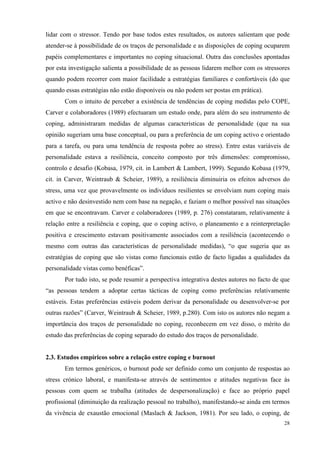   28
lidar com o stressor. Tendo por base todos estes resultados, os autores salientam que pode
atender-se à possibilidade de os traços de personalidade e as disposições de coping ocuparem
papéis complementares e importantes no coping situacional. Outra das conclusões apontadas
por esta investigação salienta a possibilidade de as pessoas lidarem melhor com os stressores
quando podem recorrer com maior facilidade a estratégias familiares e confortáveis (do que
quando essas estratégias não estão disponíveis ou não podem ser postas em prática).
Com o intuito de perceber a existência de tendências de coping medidas pelo COPE,
Carver e colaboradores (1989) efectuaram um estudo onde, para além do seu instrumento de
coping, administraram medidas de algumas características de personalidade (que na sua
opinião sugeriam uma base conceptual, ou para a preferência de um coping activo e orientado
para a tarefa, ou para uma tendência de resposta pobre ao stress). Entre estas variáveis de
personalidade estava a resiliência, conceito composto por três dimensões: compromisso,
controlo e desafio (Kobasa, 1979, cit. in Lambert & Lambert, 1999). Segundo Kobasa (1979,
cit. in Carver, Weintraub & Scheier, 1989), a resiliência diminuiria os efeitos adversos do
stress, uma vez que provavelmente os indivíduos resilientes se envolviam num coping mais
activo e não desinvestido nem com base na negação, e faziam o melhor possível nas situações
em que se encontravam. Carver e colaboradores (1989, p. 276) constataram, relativamente à
relação entre a resiliência e coping, que o coping activo, o planeamento e a reinterpretação
positiva e crescimento estavam positivamente associados com a resiliência (acontecendo o
mesmo com outras das características de personalidade medidas), “o que sugeria que as
estratégias de coping que são vistas como funcionais estão de facto ligadas a qualidades da
personalidade vistas como benéficas”.
Por tudo isto, se pode resumir a perspectiva integrativa destes autores no facto de que
“as pessoas tendem a adoptar certas tácticas de coping como preferências relativamente
estáveis. Estas preferências estáveis podem derivar da personalidade ou desenvolver-se por
outras razões” (Carver, Weintraub & Scheier, 1989, p.280). Com isto os autores não negam a
importância dos traços de personalidade no coping, reconhecem em vez disso, o mérito do
estudo das preferências de coping separado do estudo dos traços de personalidade.
2.3. Estudos empíricos sobre a relação entre coping e burnout
Em termos genéricos, o burnout pode ser definido como um conjunto de respostas ao
stress crónico laboral, e manifesta-se através de sentimentos e atitudes negativas face às
pessoas com quem se trabalha (atitudes de despersonalização) e face ao próprio papel
profissional (diminuição da realização pessoal no trabalho), manifestando-se ainda em termos
da vivência de exaustão emocional (Maslach & Jackson, 1981). Por seu lado, o coping, de
 