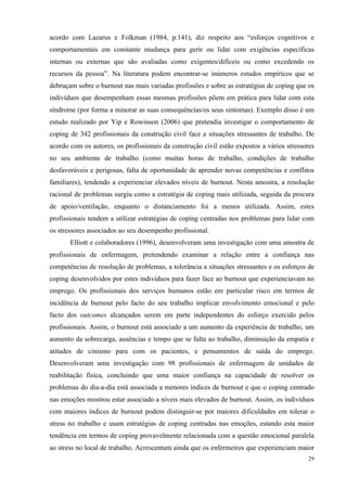   29
acordo com Lazarus e Folkman (1984, p.141), diz respeito aos “esforços cognitivos e
comportamentais em constante mudança para gerir ou lidar com exigências específicas
internas ou externas que são avaliadas como exigentes/difíceis ou como excedendo os
recursos da pessoa”. Na literatura podem encontrar-se inúmeros estudos empíricos que se
debruçam sobre o burnout nas mais variadas profissões e sobre as estratégias de coping que os
indivíduos que desempenham essas mesmas profissões põem em prática para lidar com esta
síndrome (por forma a minorar as suas consequências/os seus sintomas). Exemplo disso é um
estudo realizado por Yip e Rowinson (2006) que pretendia investigar o comportamento de
coping de 342 profissionais da construção civil face a situações stressantes de trabalho. De
acordo com os autores, os profissionais da construção civil estão expostos a vários stressores
no seu ambiente de trabalho (como muitas horas de trabalho, condições de trabalho
desfavoráveis e perigosas, falta de oportunidade de aprender novas competências e conflitos
familiares), tendendo a experienciar elevados níveis de burnout. Nesta amostra, a resolução
racional de problemas surgiu como a estratégia de coping mais utilizada, seguida da procura
de apoio/ventilação, enquanto o distanciamento foi a menos utilizada. Assim, estes
profissionais tendem a utilizar estratégias de coping centradas nos problemas para lidar com
os stressores associados ao seu desempenho profissional.
Elliott e colaboradores (1996), desenvolveram uma investigação com uma amostra de
profissionais de enfermagem, pretendendo examinar a relação entre a confiança nas
competências de resolução de problemas, a tolerância a situações stressantes e os esforços de
coping desenvolvidos por estes indivíduos para fazer face ao burnout que experienciavam no
emprego. Os profissionais dos serviços humanos estão em particular risco em termos de
incidência de burnout pelo facto do seu trabalho implicar envolvimento emocional e pelo
facto dos outcomes alcançados serem em parte independentes do esforço exercido pelos
profissionais. Assim, o burnout está associado a um aumento da experiência de trabalho, um
aumento da sobrecarga, ausências e tempo que se falta ao trabalho, diminuição da empatia e
atitudes de cinismo para com os pacientes, e pensamentos de saída do emprego.
Desenvolveram uma investigação com 98 profissionais de enfermagem de unidades de
reabilitação física, concluindo que uma maior confiança na capacidade de resolver os
problemas do dia-a-dia está associada a menores índices de burnout e que o coping centrado
nas emoções mostrou estar associado a níveis mais elevados de burnout. Assim, os indivíduos
com maiores índices de burnout podem distinguir-se por maiores dificuldades em tolerar o
stress no trabalho e usam estratégias de coping centradas nas emoções, estando esta maior
tendência em termos de coping provavelmente relacionada com a questão emocional paralela
ao stress no local de trabalho. Acrescentam ainda que os enfermeiros que experienciam maior
 