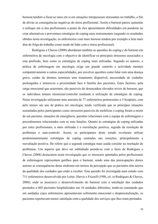   30
burnout tendem a focar-se mais em si em situações interpessoais stressantes no trabalho, a fim
de aliviar as consequências negativas do stress profissional. Assim o burnout parece aumentar
o enfoque em si dos profissionais a ponto de eles apresentarem dificuldades em ponderar ou
criar alternativas e porventura estratégias de coping mais instrumentais (segundo os resultados
obtidos nesta investigação, os enfermeiros com mais burnout tendem por exemplo a tirar mais
dias de folga do trabalho como modo de lidar com o stress profissional).
Rodrigues e Chaves (2008) abordaram também as questões do coping e do burnout em
enfermeiros de oncologia com o objectivo de identificar os principais stressores associados a
esta profissão, bem como as estratégias de coping mais utilizadas. Segundo os autores, a
prática de enfermagem em oncologia exige um grande controlo e actividade mentais
comparativamente a outras especialidades, por envolver questões como lidar com uma doença
grave, cuidar de doentes terminais sem tratamento disponível, necessidade de cuidados
prolongados e intensivos e proximidade face à família dos pacientes. Estes factores, pela
carga emocional que acarretam, são passíveis de desencadear elevados níveis de burnout, que
os indivíduos tentam minimizar/controlar mediante a utilização de estratégias de coping.
Nesta investigação utilizaram uma amostra de 77 enfermeiros pertencentes a 5 hospitais, com
pelo menos um ano de prática em oncologia, tendo verificado que as principais situações
assinaladas pelos participantes como stressores passíveis de mobilizar o coping foram a morte
de um paciente, situações de emergência, questões relacionais com a equipa de enfermagem e
procedimentos relacionados com as suas funções. Quanto às estratégias de coping utilizadas
por estes profissionais, a mais utilizada é a reavaliação positiva, seguida da resolução de
problemas e auto-controlo. Assim, os participantes deste estudo revelaram utilizar
predominantemente estratégias de coping centradas nas emoções, principalmente a
reavaliação positiva. De referir que a segunda estratégia mais usada consiste na resolução de
problemas. Um aspecto que deve ser sublinhado prende-se com o facto de Rodrigues e
Chaves (2008) destacarem nesta investigação que os stressores apontados pelos profissionais
de enfermagem representam gatilhos para o burnout, sendo uma das preocupações destes
autores as consequências desta síndrome em termos da percepção que os pacientes têm acerca
da qualidade dos cuidados que estão a receber. Esta questão foi investigada num estudo com
711 enfermeiros desenvolvido por Leiter, Harvie e Frizzell (1998, cit. in Rodrigues & Chaves,
2008), onde se associava o desenvolvimento do burnout com a satisfação dos cuidados
prestados a 605 pacientes hospitalizados em 16 unidades diferentes, tendo-se constatado que
em unidades cujos enfermeiros apresentavam sofrimento emocional e despersonalização, os
pacientes reportavam menor satisfação com a qualidade dos serviços que lhes eram prestados.
 