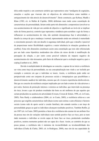   32
diria então respeito a um constructo unitário que representava uma “amálgama de cognições,
emoções e acções que visavam não só objectivos de sobrevivência como também o
enriquecimento da vida através do desenvolvimento”. Deste constructo, que Kobasa, Maddi e
Khan (1982, cit. in Mallar & Capitão, 2004) definiram mais tarde como constelação de
características de personalidade, fariam então parte três dimensões: compromisso (envolver-se
nos acontecimentos de vida por um sentido de objectivo e significado ao invés de se implicar
neles de forma passiva), controlo (que representa a tendência para acreditar e agir de forma a
influenciar os acontecimentos de vida, não sentindo desesperança face à adversidade), e
desafio (a crença de que a mudança é normal, representando ainda um estímulo à maturidade
e crescimento pessoal e não um desafio à segurança individual, pelo que o desafio é passível
de proporcionar maior flexibilidade cognitiva e maior tolerância às situações geradoras de
conflito). Estas três dimensões constituem assim uma constelação que tem sido referenciada
por um lado como hipotética moderadora dos efeitos do stress devido à modificação da
percepção da relação, e por outro como possível redutora do impacto negativo de
acontecimentos de vida stressantes, pelo facto de influenciar quer a avaliação negativa, quer o
coping (Lambert et al., 2003).
Devido à multiplicidade de abordagens ao conceito, e apesar de no início a resiliência
ser vista como traço de personalidade, na sua conceptualização tem vindo a ser incluído por
exemplo o contexto em que o indivíduo se insere. Assim, a resiliência pode então ser
perspectivada como um conjunto de processos sociais e intrapsíquicos que possibilitam o
desenvolvimento saudável do indivíduo, mesmo que ele vivencie experiências desfavoráveis.
Daí que no conceito de resiliência estejam implicados por um lado eventos de vida adversos e
por outro, factores de protecção internos e externos ao indivíduo, que intervindo na presença
do risco, levam a que ele produza resultados tão bons ou até melhores do que aqueles que
seriam produzidos na ausência de adversidade (Cowam, Cowan & Schulz, 1996, cit. in Couto,
2005). Para Hardy e colaboradores (2004, cit. in Couto, 2005), a resiliência refere-se a um
processo que engloba características individuais (como auto-estima e auto-eficácia) e factores
sociais (como rede de apoio social e coesão familiar), não estando restrita a um traço de
personalidade graças ao qual os indivíduos alcançam resultados positivos. Também Ruffer, já
em 1987 (cit. in Couto, 2005) postulou o facto de a resiliência não constar de um atributo fixo
da pessoa mas sim de variações individuais num sentido positivo face ao risco, pois se num
dado momento o indivíduo se revela capaz de fazer face ao risco, produzindo resultados
positivos, noutros momentos poderá não ser capaz de o fazer. Assim, ao contrário do que se
possa pensar, a resiliência não é sinónimo da invencibilidade ou invulnerabilidade dos
indivíduos (Clarke & Clarke, 2003; cit. in Rodrigues, 2008), mas sim da sua capacidade de
 