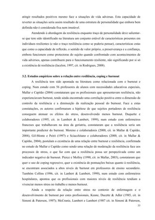   33
atingir resultados positivos mesmo face a situações de vida adversas. Esta capacidade de
reverter as situações seria assim resultado de uma estrutura de personalidade que embora bem
definida não é considerada fixa nem imutável.
Atendendo à abordagem da resiliência enquanto traço de personalidade deve salientar-
se que tem sido identificado na literatura um conjunto estável de características presentes em
indivíduos resilientes (e não o traço resiliência como se poderia pensar), características estas
que como a capacidade de reflexão, o sentido de valor próprio, a preserverança e a confiança,
embora funcionem como protectoras do sujeito quando confrontado com acontecimentos de
vida adversos, apenas contribuem para o funcionamento resiliente, não significando por si só
a existência de resiliência (Jacelon, 1997, cit. in Rodrigues, 2008).
3.2. Estudos empíricos sobre a relação entre resiliência, coping e burnout
A resiliência tem sido apontada na literatura como relacionada com o burnout e
coping. Num estudo com 56 professores de alunos com necessidades educativas especiais,
Mallar e Capitão (2004) constataram que os profissionais que apresentavam resiliência, não
experienciavam burnout, tendo ainda encontrado uma correlação positiva entre a dimensão de
controlo da resiliência e a diminuição da realização pessoal do burnout. Face a estas
constatações, os autores confirmaram a hipótese de que sujeitos portadores de resiliência
conseguem atenuar os efeitos do stress, desenvolvendo menos burnout. Duquette e
colaboradores (1995, cit. in Lambert & Lambert, 1999), num estudo com enfermeiros
franceses que trabalhavam na área da geriatria, constataram que a resiliência seria um
importante predictor do burnout. Moreno e colaboradores (2000, cit. in Mallar & Capitão,
2004), Gil-Monte e Peiró (1997) e Sciacchitano e colaboradores (2000, cit. in Mallar &
Capitão, 2004), postulam a existência de uma relação entre burnout e resiliência, confirmada
no estudo de Mallar e Capitão como sendo uma relação de moderação da resiliência face aos
processos de stress, o que faz com que a resiliência possa ser perspectivada como um
indicador negativo de burnout. Pierce e Molloy (1990, cit. in Mallar, 2003), constataram que
quer o uso de coping regressivo, quer a existência de pontuações baixas quanto à resiliência,
se encontram associados a altos níveis de burnout em professores de ensino secundário.
Também Collins (1996, cit. in Lanbert & Lambert, 1999), num estudo com enfermeiros
hospitalares, apontou que os profissionais com maiores níveis de resiliência tendiam a
vivenciar menos stress no trabalho e menos burnout.
Ainda a respeito da relação entre stress no contexto de enfermagem e o
desenvolvimento de burnout por estes profissionais, Keane, Ducette & Adler (1985, cit. in
Simoni & Paterson, 1997); McCranie, Lambert e Lambert (1987 cit. in Simoni & Paterson,
 