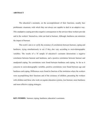   IV
ABSTRACT
The education’s assistants, on the accomplishment of their functions, usually face
problematic situations, with which they not always are capable to deal in an adaptive way.
This unadaptive coping provokes negative consequences to the services these workers provide
and to the workers’ themselves, what can lead to burnout. Although, hardiness can minimize
the impact of burnout.
This work’s aim is to verify the existence of correlations between burnout, coping and
hardiness, trying simultaneously to see if they also vary according to socio-demographic
variables. The results of a 36 sample of education’s assistants demonstrate a negative
correlation between burnout and hardiness, and a positive correlation between burnout and
unadjusted coping. No correlations were found between hardiness and coping. As far as it
concerns to socio-demographic variables, positive correlations were found between age and
hardiness and coping. Differences were found in function of the institution where the workers
were accomplishing their functions and of the existence of children, presenting the workers
with children and those who work on regular education systems, less burnout, more hardiness
and more effective coping strategies.
KEY-WORDS: burnout, coping, hardiness, education’s assistants.
 