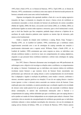   34
1997), Rich e Rich (1978, cit. in Simoni & Paterson, 1997) e Topf (1989, cit. in Simoni &
Paterson, 1997), consideraram a resiliência como uma espécie de barreira/escudo protector do
burnout, actuando assim como uma variável moderadora.
Algumas investigações têm apontado também o facto de o uso de coping regressivo
(reacções de fuga e evitamento às situações de stress) e baixos níveis de resiliência se
encontrarem associados a níveis elevados de burnout em professores do ensino secundário
(Mallar & Capitão, 2004). De facto, e de acordo com Carloto (2002, cit. in Mallar, 2003), os
profissionais ligados ao ensino estão expostos a stressores, quer a nível institucional e social,
quer a nível das funções que lhes competem, podendo daqui colocar-se a hipótese de os
auxiliares de acção educativa poderem estar expostos ao mesmo tipo de stressores, pelo
menos a nível institucional.
Ainda a respeito da relação entre resiliência e coping, Boyle, Grap, Younger e
Thornby (1991, cit. in Lambert & Lambert, 1999), concluíram que a resiliência estaria
negativamente associada com o uso de estratégias de coping centradas nas emoções e
positivamente relacionada com o suporte social. Williams, Wade e Smith (1991, cit. in
Lambert & Lambert, 1999) constataram que como resposta ao stress, os indivíduos com
elevada resiliência tendem a envolver-se mais em comportamentos de coping adaptativos,
enquanto os que possuem baixa resiliência tenderiam a utilizar mais estratégias de coping
desadaptativas.
Em 1997, Simon e Patersom efectuaram uma investigação com 440 profissionais de
enfermagem com o objectivo de investigar as relações entre a resiliência, os comportamentos
de coping e o burnout. Constataram que os indivíduos com maiores índices de resiliência
revelaram menor burnout e que menores níveis de burnout foram encontrados nos
profissionais que utilizavam um coping directo e activo (comportamentos de envolvimento
face à adaptação e ligados à resolução de problemas, como mudar o stressor, confrontar o
stressor, encontrar aspectos positivos na situação). O uso de um coping directo e inactivo
(como ignorar e evitar o stressor) estava associado aos maiores níveis de burnout. Como
explicação para estes resultados, os autores postulam que a avaliação cognitiva da severidade
do stressor como sendo passível de ser gerido ou não, está associada à resiliência Apesar
destas constatações, os autores não encontraram interacções entre o burnout e o
comportamento de coping, embora defendam que quer a resiliência, quer um coping directo e
activo podem ser usadas de forma independente ou em conjunto para reduzir o burnout. Estas
conclusões vêm ao encontro da conceptualização de resiliência que postula que os indivíduos
resilientes reduzem o stress mediante reavaliações dos stressores e do uso de estratégias de
coping activas (Gentry & Kobasa, 1984, cit. in Simoni & Paterson, 1997). Outros autores
 